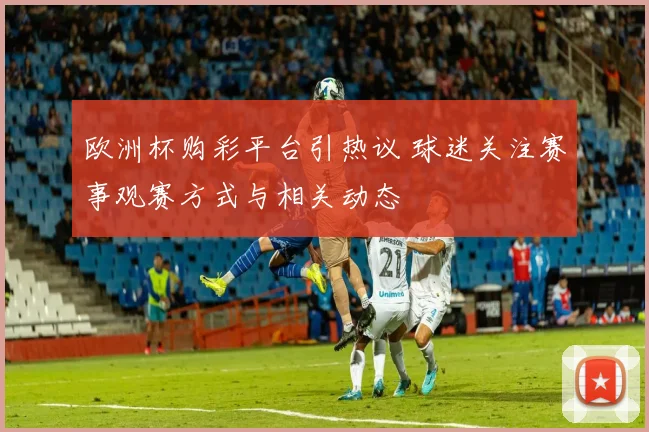 欧洲杯购彩平台引热议 球迷关注赛事观赛方式与相关动态