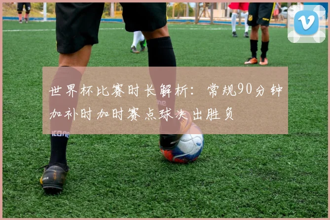 世界杯比赛时长解析：常规90分钟加补时加时赛点球决出胜负