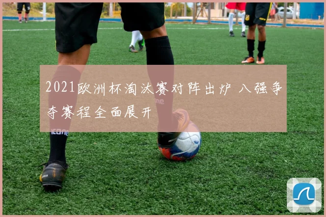 2021欧洲杯淘汰赛对阵出炉 八强争夺赛程全面展开