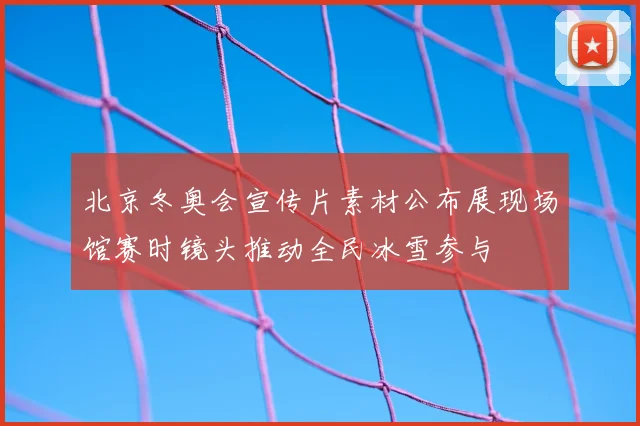 北京冬奥会宣传片素材公布展现场馆赛时镜头推动全民冰雪参与