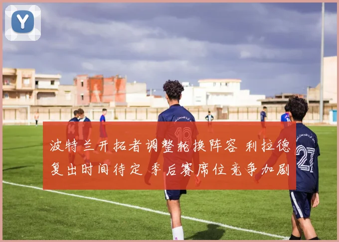 波特兰开拓者调整轮换阵容 利拉德复出时间待定 季后赛席位竞争加剧