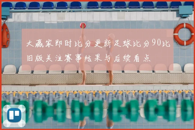 大赢家即时比分更新足球比分90比旧版关注赛事结果与后续看点