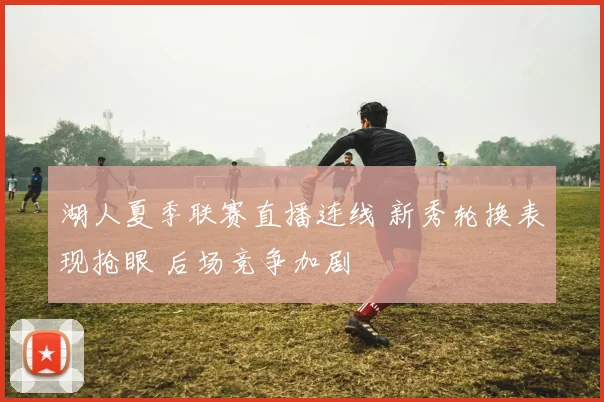 湖人夏季联赛直播连线 新秀轮换表现抢眼 后场竞争加剧