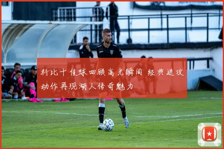 科比十佳球回顾高光瞬间 经典进攻动作再现湖人传奇魅力