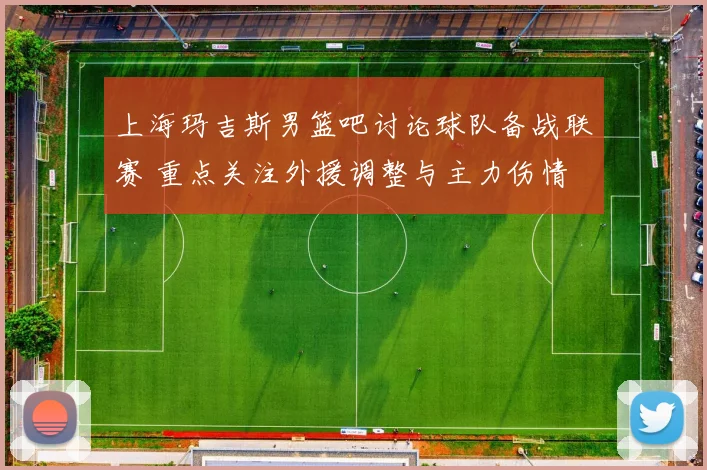 上海玛吉斯男篮吧讨论球队备战联赛 重点关注外援调整与主力伤情