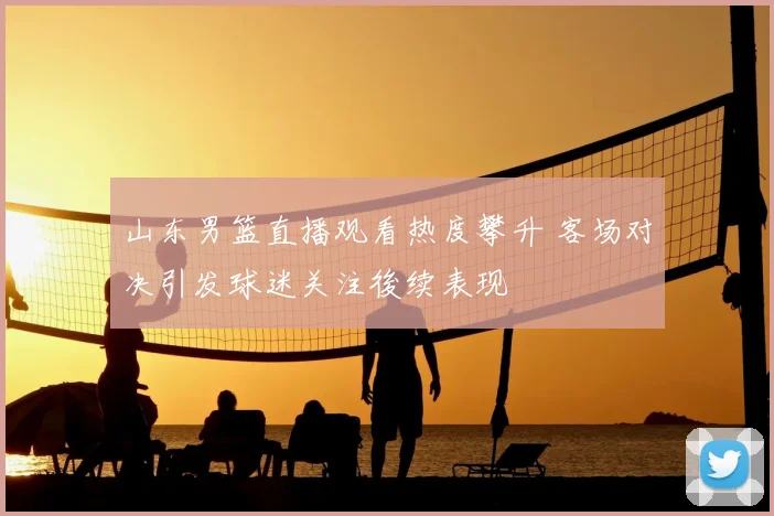 山东男篮直播观看热度攀升 客场对决引发球迷关注後续表现