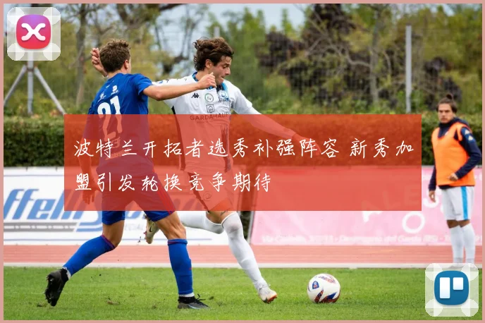 波特兰开拓者选秀补强阵容 新秀加盟引发轮换竞争期待