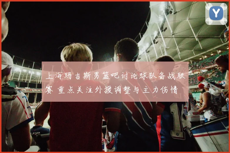 上海玛吉斯男篮吧讨论球队备战联赛 重点关注外援调整与主力伤情