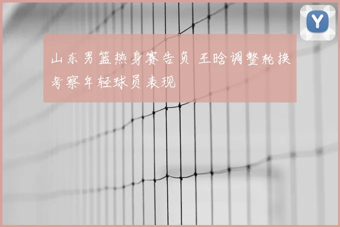 山东男篮热身赛告负 王晗调整轮换考察年轻球员表现