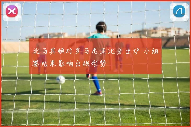 北马其顿对罗马尼亚比分出炉 小组赛结果影响出线形势