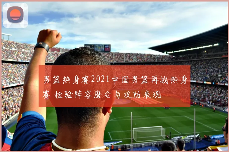 男篮热身赛2021中国男篮再战热身赛 检验阵容磨合与攻防表现