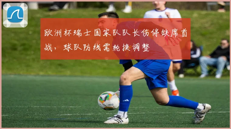 欧洲杯瑞士国家队队长伤停缺席首战，球队防线需轮换调整