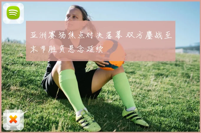 亚洲赛场焦点对决落幕 双方鏖战至末节胜负悬念延续
