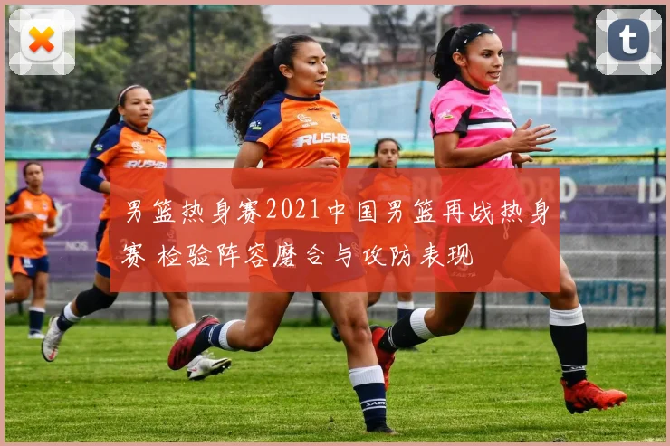 男篮热身赛2021中国男篮再战热身赛 检验阵容磨合与攻防表现