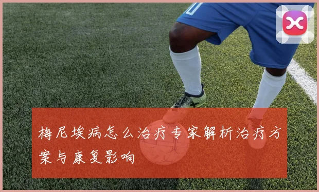 梅尼埃病怎么治疗专家解析治疗方案与康复影响