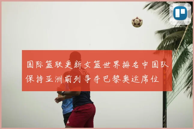 国际篮联更新女篮世界排名中国队保持亚洲前列争夺巴黎奥运席位