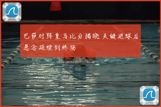 巴萨对阵皇马比分揭晓 关键进球后悬念延续到终场