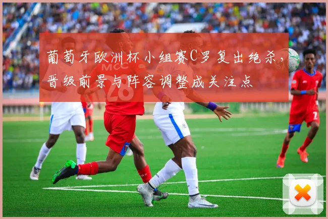 葡萄牙欧洲杯小组赛C罗复出绝杀，晋级前景与阵容调整成关注点