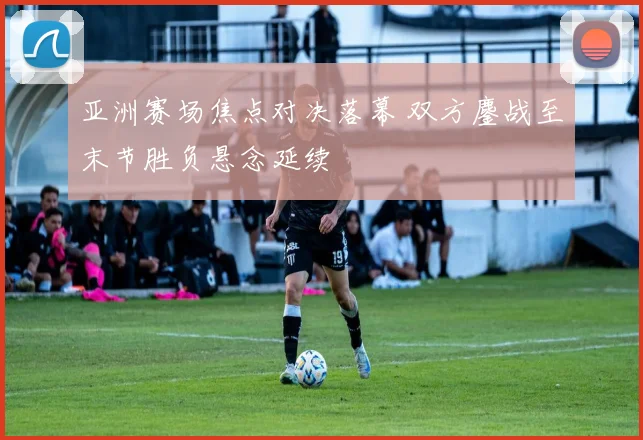 亚洲赛场焦点对决落幕 双方鏖战至末节胜负悬念延续