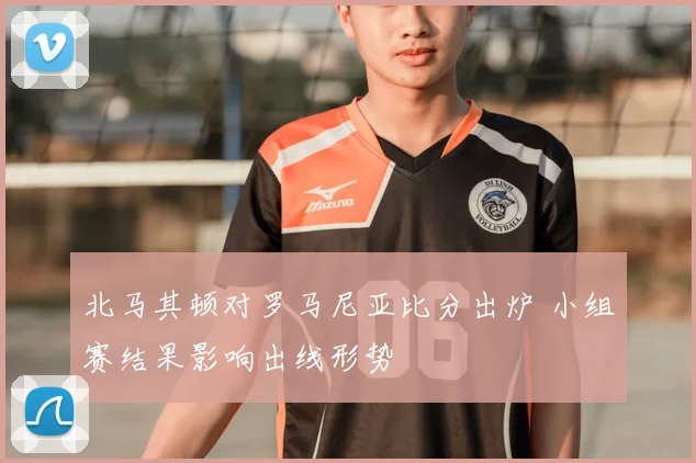 北马其顿对罗马尼亚比分出炉 小组赛结果影响出线形势