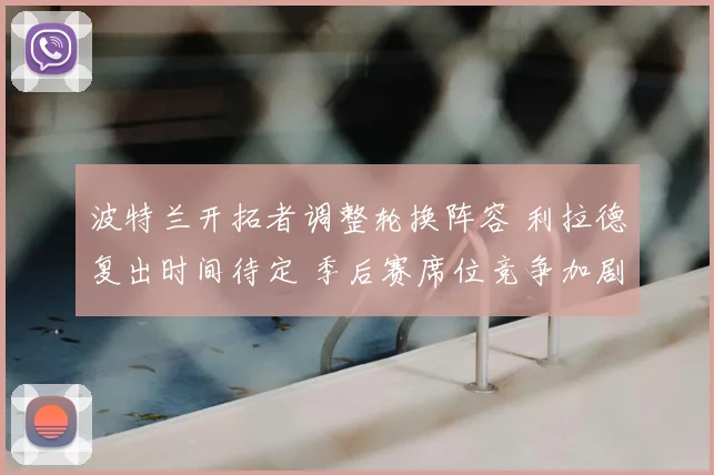 波特兰开拓者调整轮换阵容 利拉德复出时间待定 季后赛席位竞争加剧