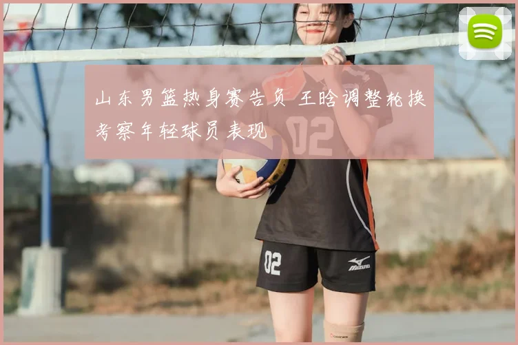 山东男篮热身赛告负 王晗调整轮换考察年轻球员表现