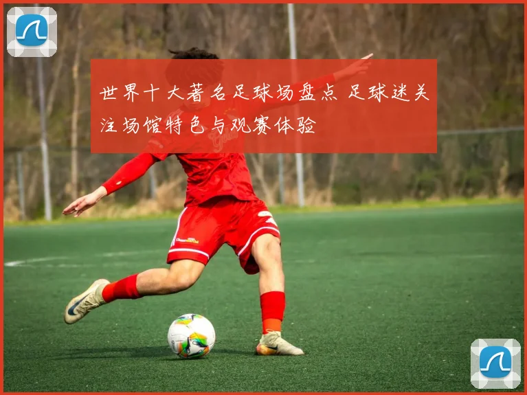 世界十大著名足球场盘点 足球迷关注场馆特色与观赛体验