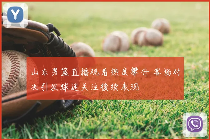 山东男篮直播观看热度攀升 客场对决引发球迷关注後续表现