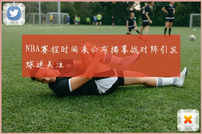 NBA赛程时间表公布揭幕战对阵引发球迷关注