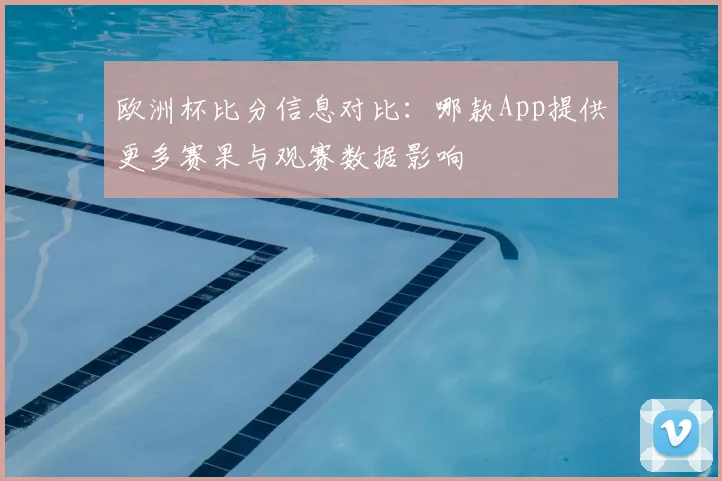 欧洲杯比分信息对比：哪款App提供更多赛果与观赛数据影响
