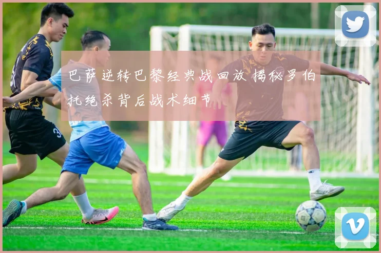 巴萨逆转巴黎经典战回放 揭秘罗伯托绝杀背后战术细节