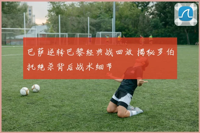 巴萨逆转巴黎经典战回放 揭秘罗伯托绝杀背后战术细节