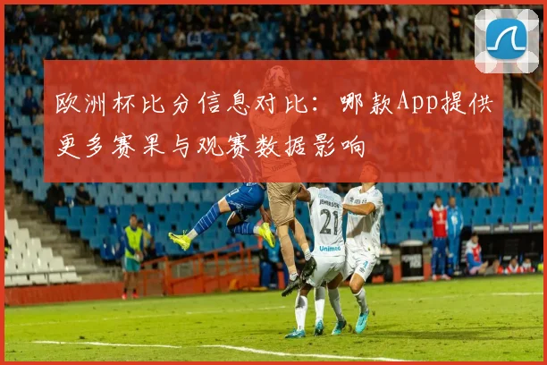 欧洲杯比分信息对比：哪款App提供更多赛果与观赛数据影响