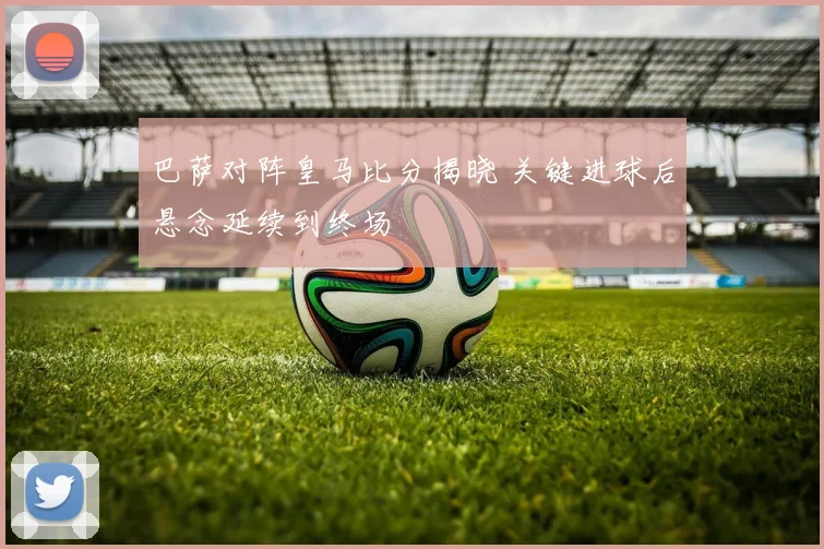 巴萨对阵皇马比分揭晓 关键进球后悬念延续到终场