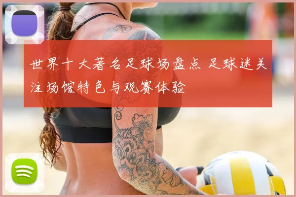 世界十大著名足球场盘点 足球迷关注场馆特色与观赛体验